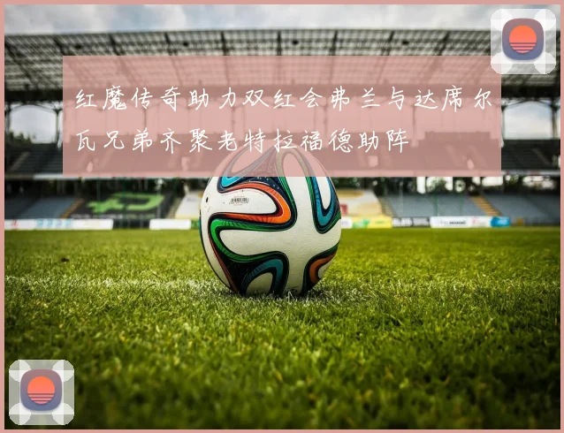 红魔传奇助力双红会弗兰与达席尔瓦兄弟齐聚老特拉福德助阵