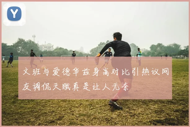 文班与爱德华兹身高对比引热议网友调侃天赋真是让人无奈