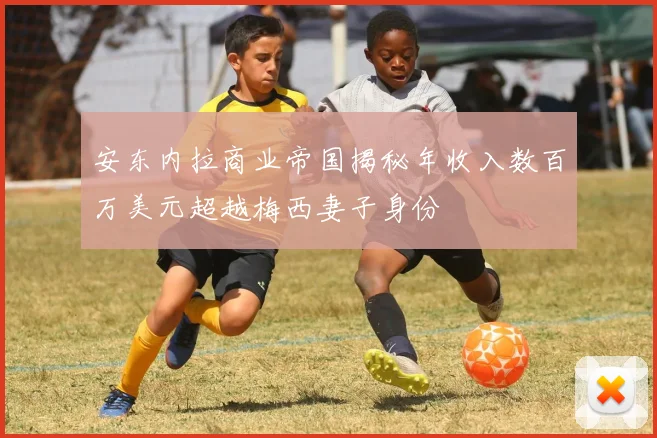 安东内拉商业帝国揭秘年收入数百万美元超越梅西妻子身份