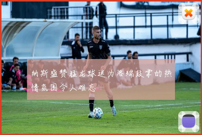 纳斯盛赞猛龙球迷为洛瑞鼓掌的热情氛围令人难忘