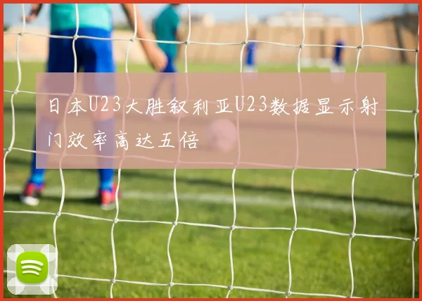 日本U23大胜叙利亚U23数据显示射门效率高达五倍