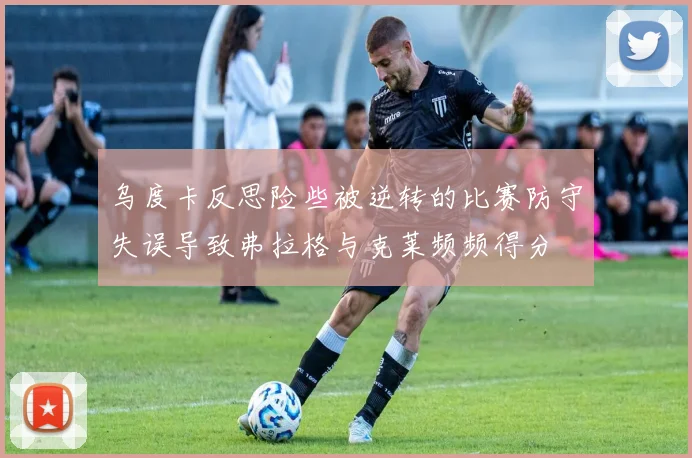 乌度卡反思险些被逆转的比赛防守失误导致弗拉格与克莱频频得分